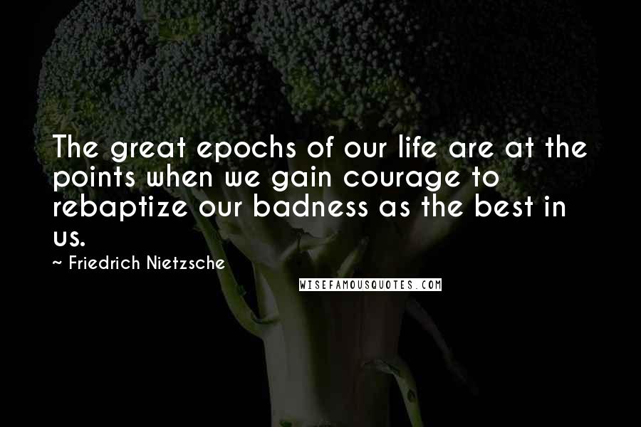 Friedrich Nietzsche Quotes: The great epochs of our life are at the points when we gain courage to rebaptize our badness as the best in us.