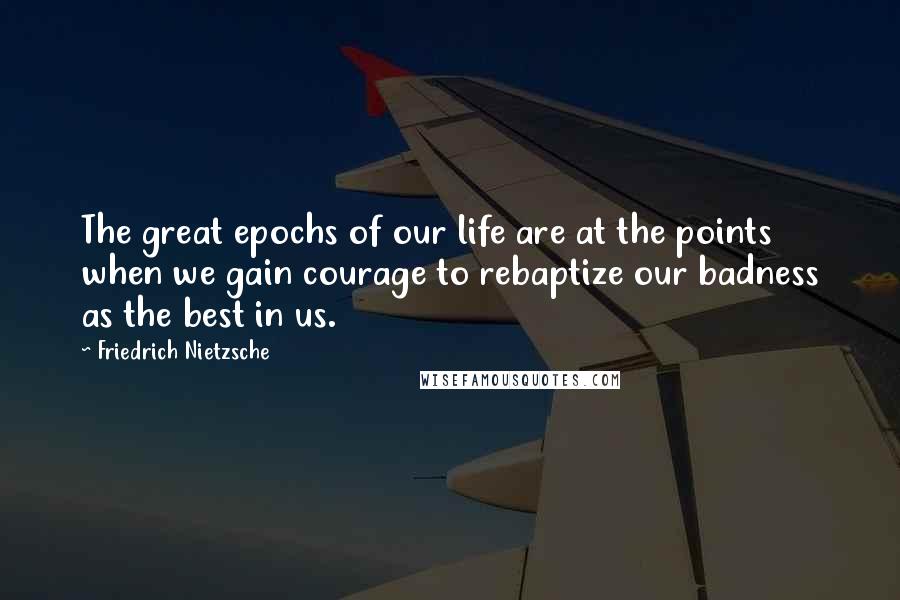 Friedrich Nietzsche Quotes: The great epochs of our life are at the points when we gain courage to rebaptize our badness as the best in us.