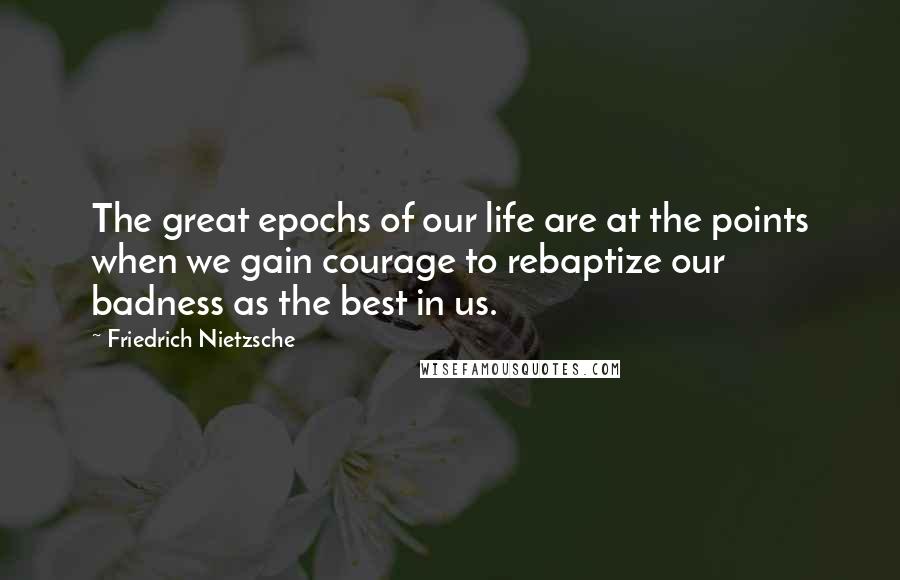 Friedrich Nietzsche Quotes: The great epochs of our life are at the points when we gain courage to rebaptize our badness as the best in us.