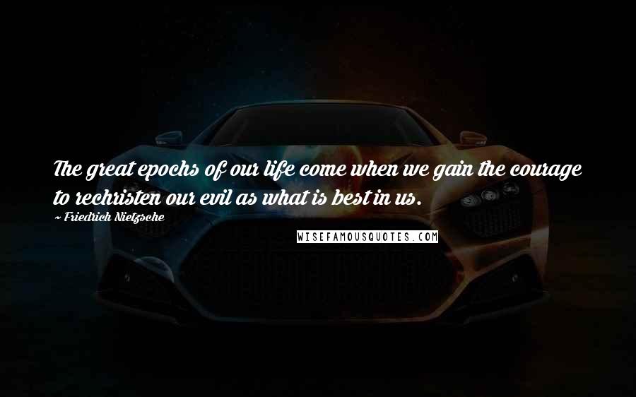 Friedrich Nietzsche Quotes: The great epochs of our life come when we gain the courage to rechristen our evil as what is best in us.