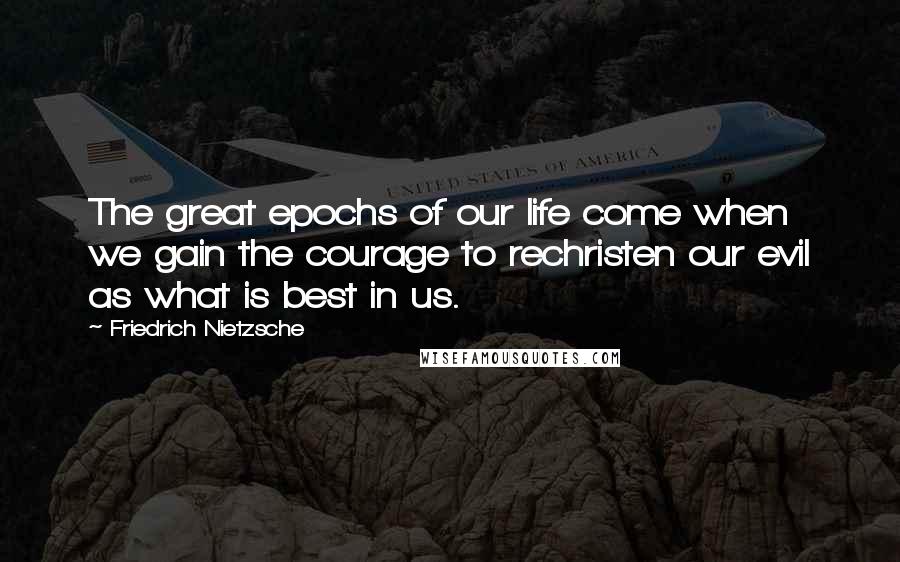 Friedrich Nietzsche Quotes: The great epochs of our life come when we gain the courage to rechristen our evil as what is best in us.