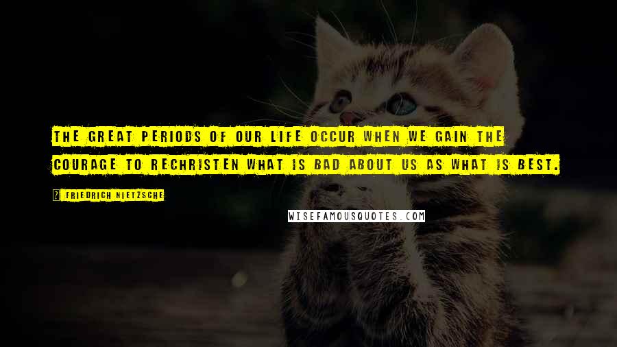 Friedrich Nietzsche Quotes: The great periods of our life occur when we gain the courage to rechristen what is bad about us as what is best.