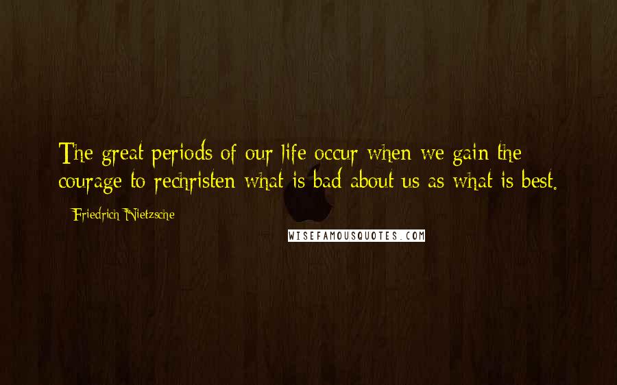 Friedrich Nietzsche Quotes: The great periods of our life occur when we gain the courage to rechristen what is bad about us as what is best.