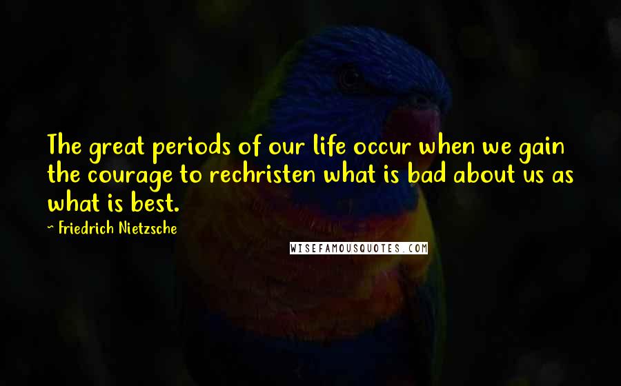 Friedrich Nietzsche Quotes: The great periods of our life occur when we gain the courage to rechristen what is bad about us as what is best.