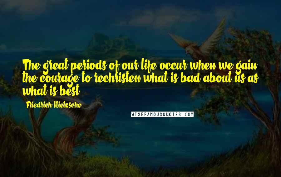 Friedrich Nietzsche Quotes: The great periods of our life occur when we gain the courage to rechristen what is bad about us as what is best.