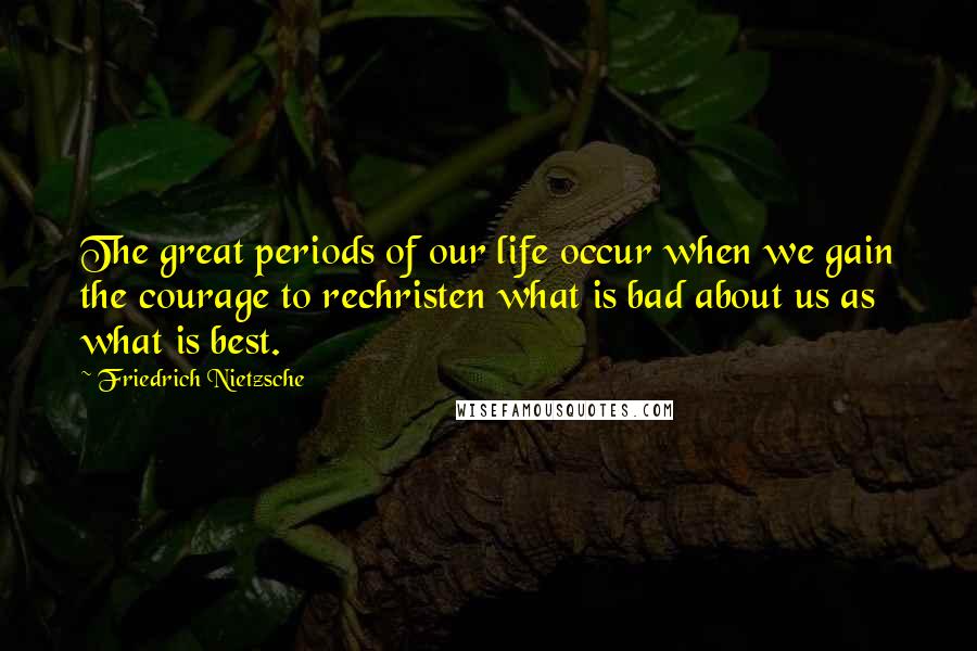 Friedrich Nietzsche Quotes: The great periods of our life occur when we gain the courage to rechristen what is bad about us as what is best.