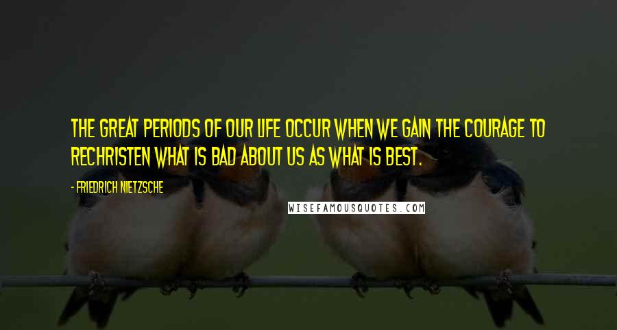 Friedrich Nietzsche Quotes: The great periods of our life occur when we gain the courage to rechristen what is bad about us as what is best.