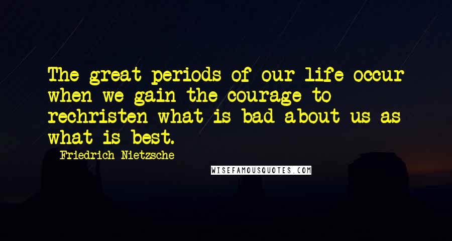 Friedrich Nietzsche Quotes: The great periods of our life occur when we gain the courage to rechristen what is bad about us as what is best.