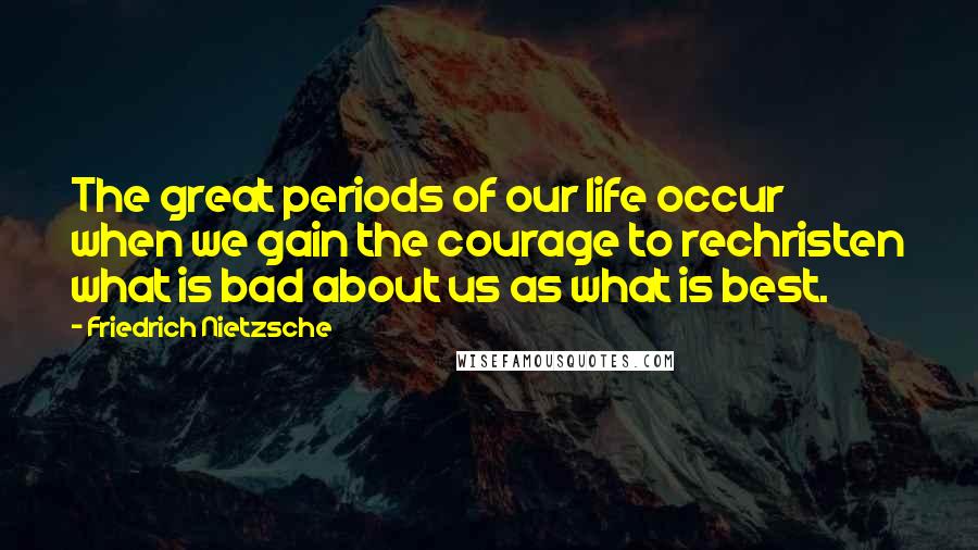 Friedrich Nietzsche Quotes: The great periods of our life occur when we gain the courage to rechristen what is bad about us as what is best.