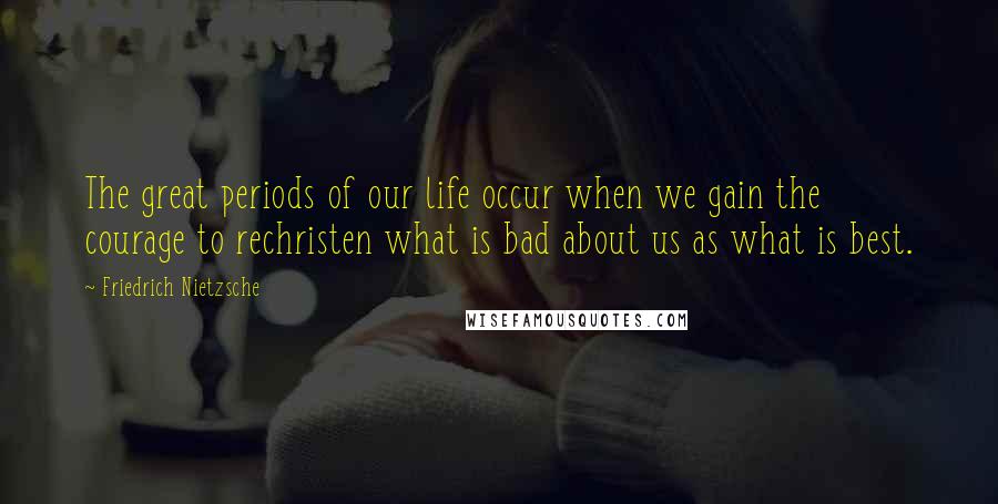 Friedrich Nietzsche Quotes: The great periods of our life occur when we gain the courage to rechristen what is bad about us as what is best.