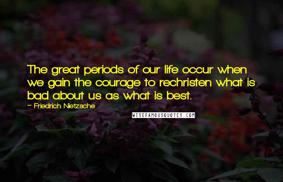 Friedrich Nietzsche Quotes: The great periods of our life occur when we gain the courage to rechristen what is bad about us as what is best.