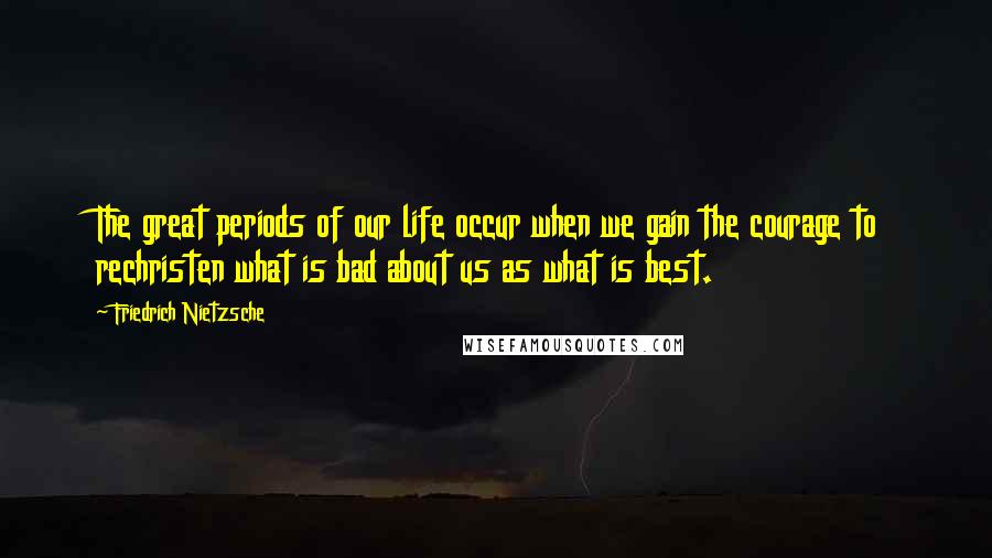 Friedrich Nietzsche Quotes: The great periods of our life occur when we gain the courage to rechristen what is bad about us as what is best.