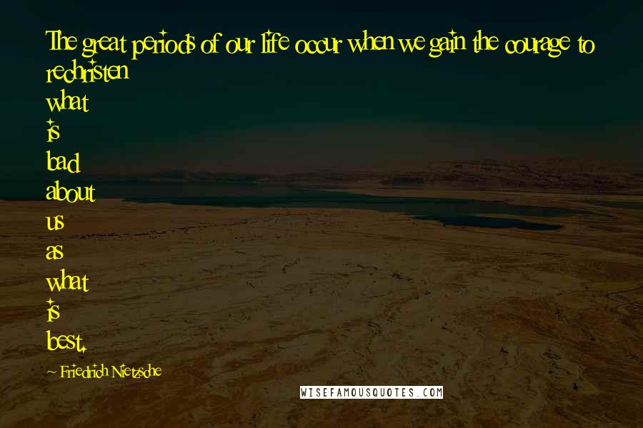 Friedrich Nietzsche Quotes: The great periods of our life occur when we gain the courage to rechristen what is bad about us as what is best.