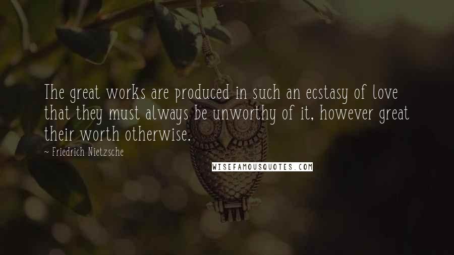 Friedrich Nietzsche Quotes: The great works are produced in such an ecstasy of love that they must always be unworthy of it, however great their worth otherwise.