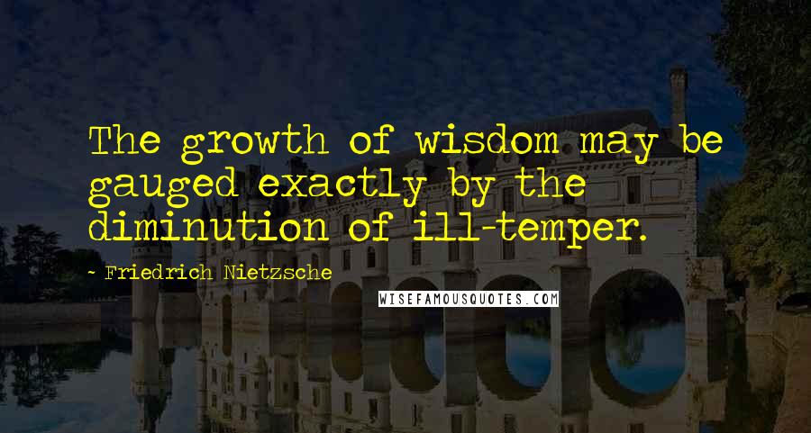 Friedrich Nietzsche Quotes: The growth of wisdom may be gauged exactly by the diminution of ill-temper.