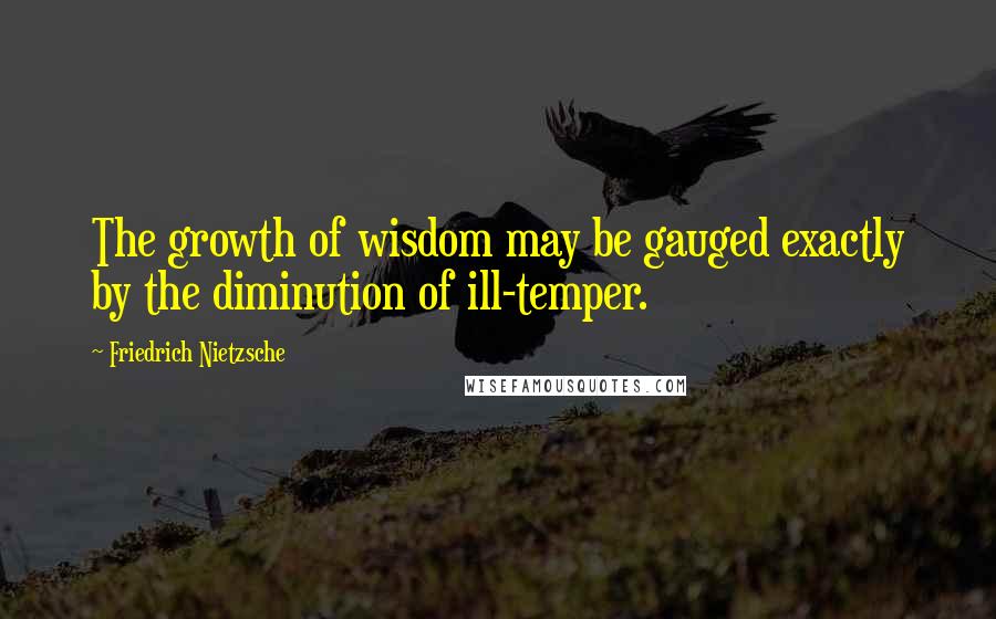 Friedrich Nietzsche Quotes: The growth of wisdom may be gauged exactly by the diminution of ill-temper.