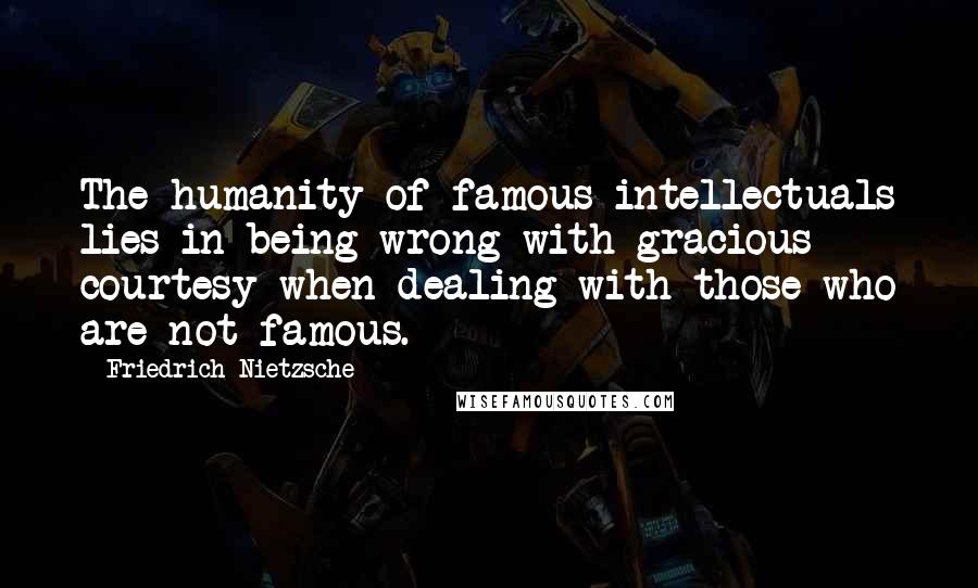 Friedrich Nietzsche Quotes: The humanity of famous intellectuals lies in being wrong with gracious courtesy when dealing with those who are not famous.