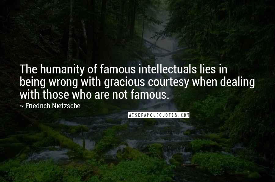 Friedrich Nietzsche Quotes: The humanity of famous intellectuals lies in being wrong with gracious courtesy when dealing with those who are not famous.