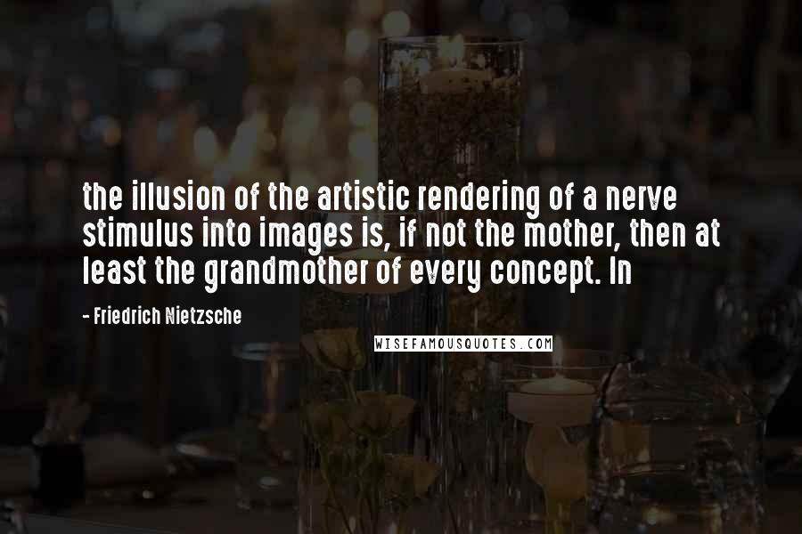 Friedrich Nietzsche Quotes: the illusion of the artistic rendering of a nerve stimulus into images is, if not the mother, then at least the grandmother of every concept. In