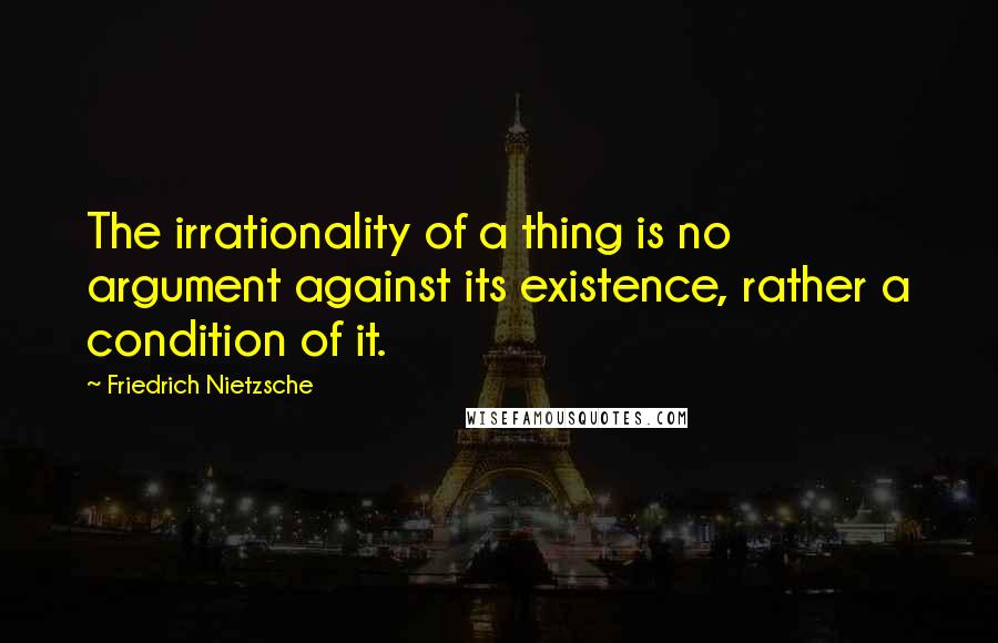 Friedrich Nietzsche Quotes: The irrationality of a thing is no argument against its existence, rather a condition of it.
