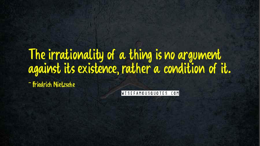 Friedrich Nietzsche Quotes: The irrationality of a thing is no argument against its existence, rather a condition of it.