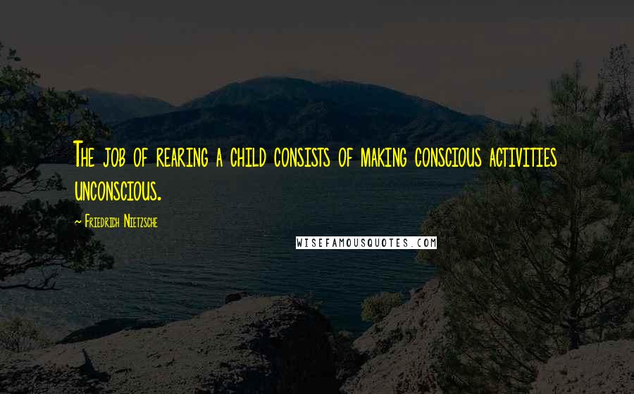 Friedrich Nietzsche Quotes: The job of rearing a child consists of making conscious activities unconscious.
