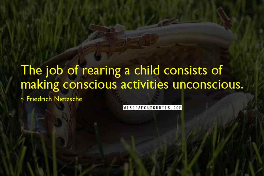 Friedrich Nietzsche Quotes: The job of rearing a child consists of making conscious activities unconscious.