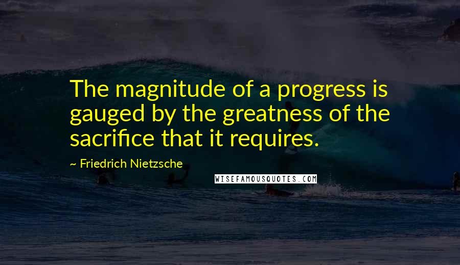 Friedrich Nietzsche Quotes: The magnitude of a progress is gauged by the greatness of the sacrifice that it requires.