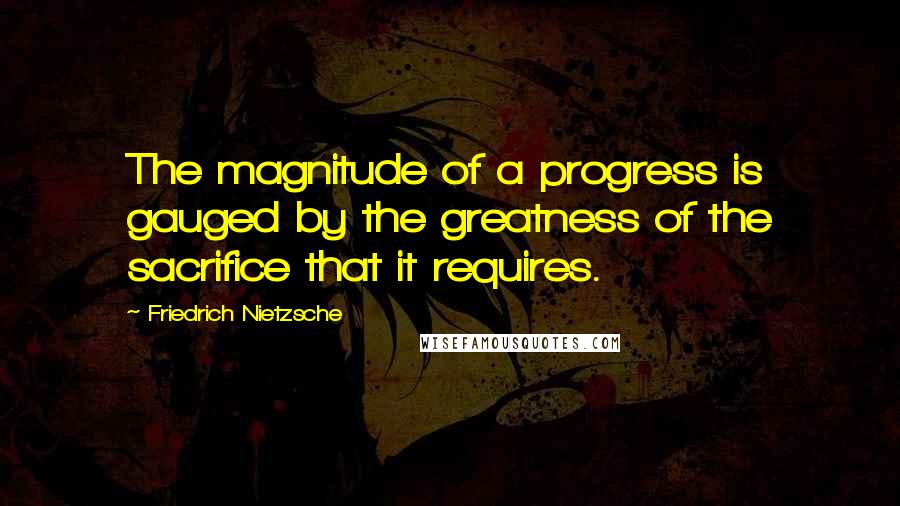 Friedrich Nietzsche Quotes: The magnitude of a progress is gauged by the greatness of the sacrifice that it requires.