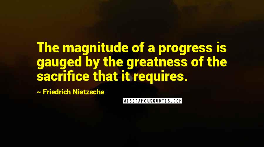 Friedrich Nietzsche Quotes: The magnitude of a progress is gauged by the greatness of the sacrifice that it requires.