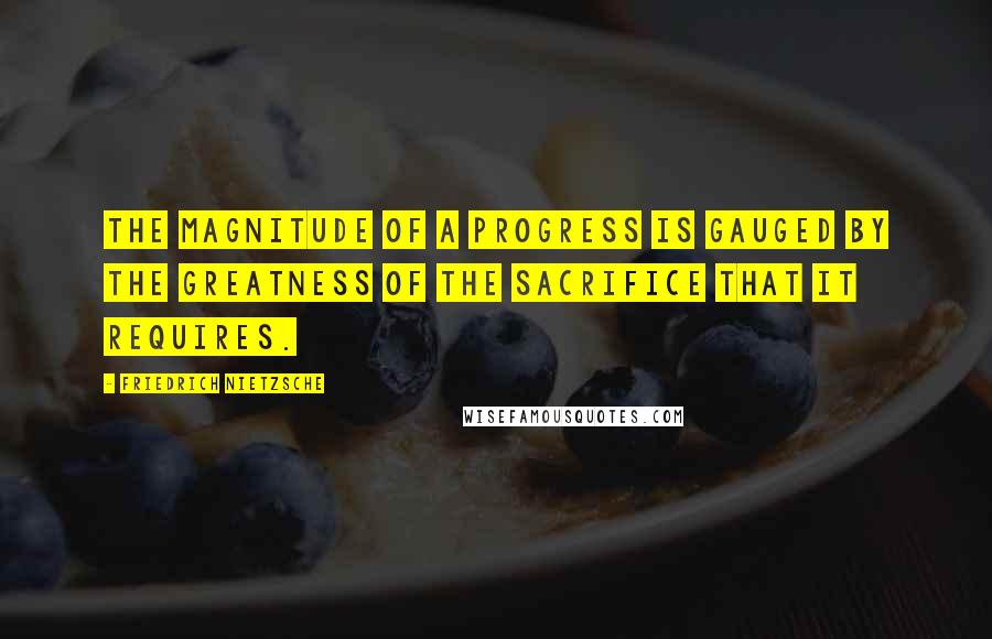 Friedrich Nietzsche Quotes: The magnitude of a progress is gauged by the greatness of the sacrifice that it requires.