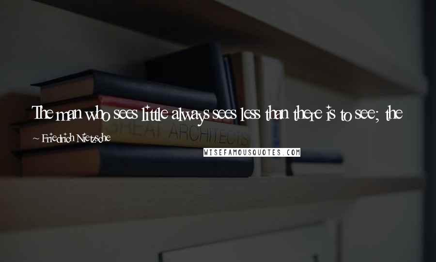 Friedrich Nietzsche Quotes: The man who sees little always sees less than there is to see; the man who hears badly always hears something more than there is to hear.