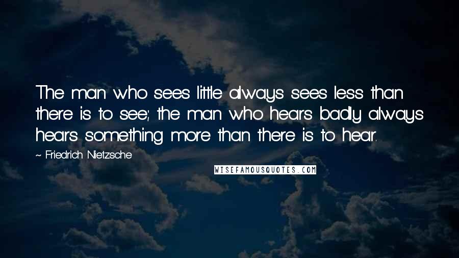 Friedrich Nietzsche Quotes: The man who sees little always sees less than there is to see; the man who hears badly always hears something more than there is to hear.