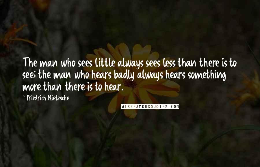 Friedrich Nietzsche Quotes: The man who sees little always sees less than there is to see; the man who hears badly always hears something more than there is to hear.