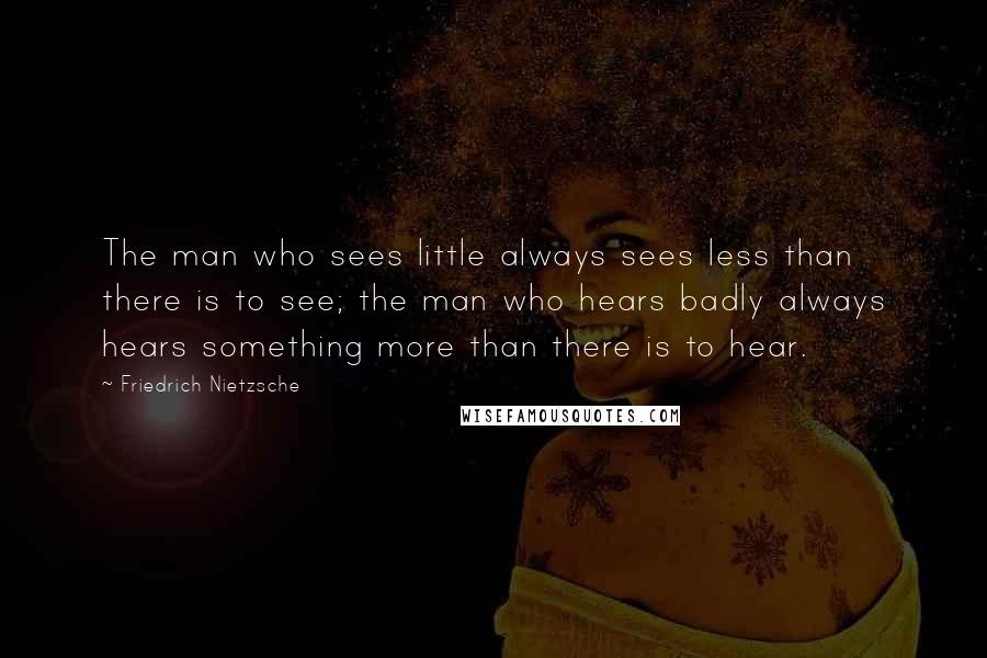 Friedrich Nietzsche Quotes: The man who sees little always sees less than there is to see; the man who hears badly always hears something more than there is to hear.