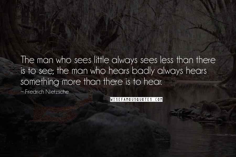 Friedrich Nietzsche Quotes: The man who sees little always sees less than there is to see; the man who hears badly always hears something more than there is to hear.