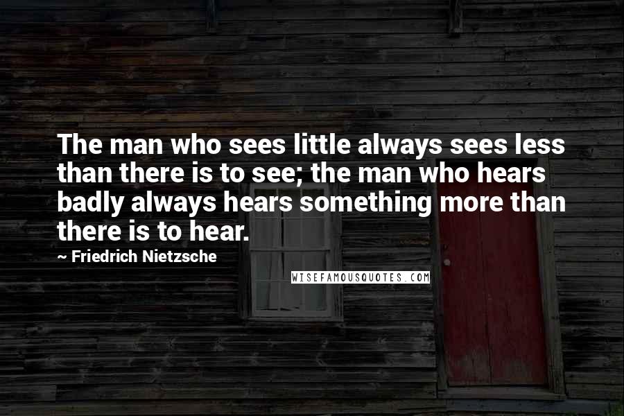 Friedrich Nietzsche Quotes: The man who sees little always sees less than there is to see; the man who hears badly always hears something more than there is to hear.