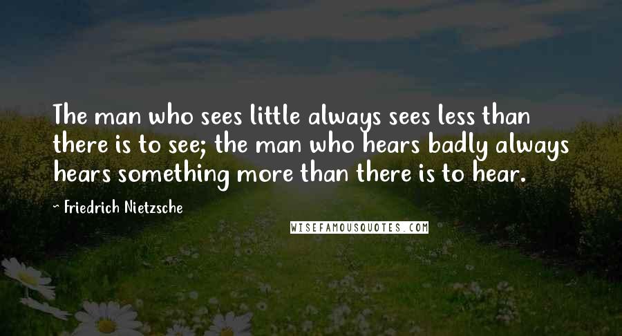 Friedrich Nietzsche Quotes: The man who sees little always sees less than there is to see; the man who hears badly always hears something more than there is to hear.