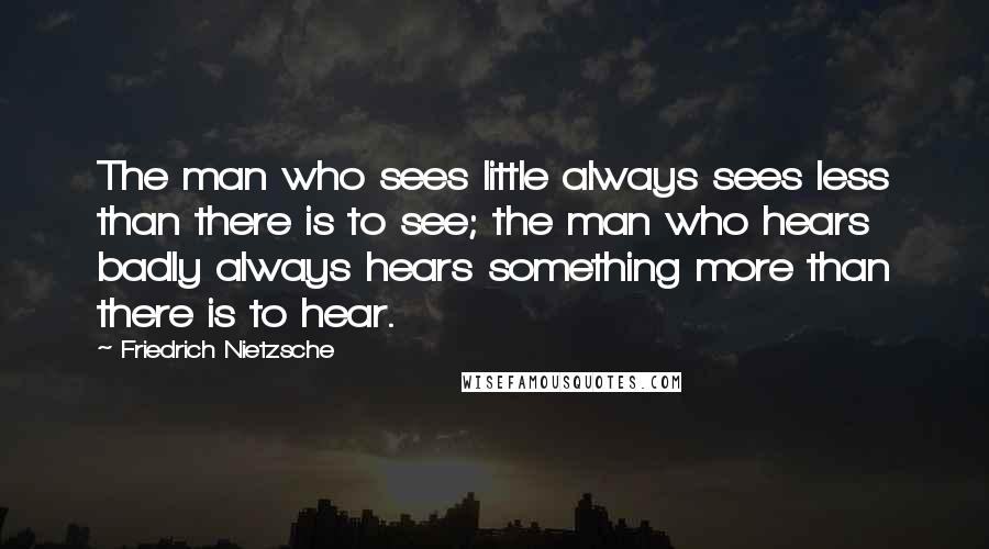 Friedrich Nietzsche Quotes: The man who sees little always sees less than there is to see; the man who hears badly always hears something more than there is to hear.