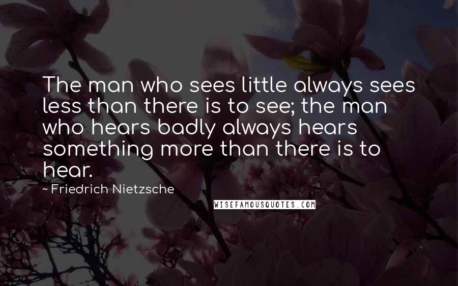 Friedrich Nietzsche Quotes: The man who sees little always sees less than there is to see; the man who hears badly always hears something more than there is to hear.