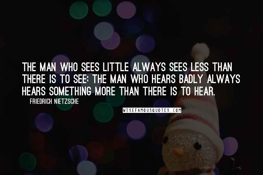 Friedrich Nietzsche Quotes: The man who sees little always sees less than there is to see; the man who hears badly always hears something more than there is to hear.