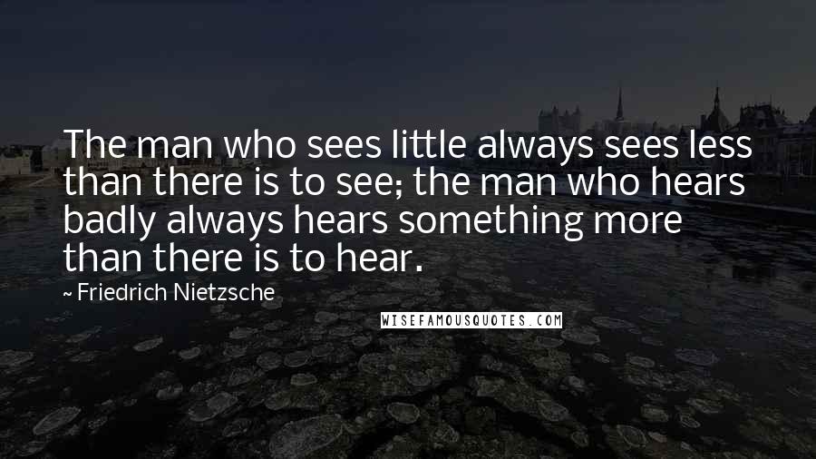 Friedrich Nietzsche Quotes: The man who sees little always sees less than there is to see; the man who hears badly always hears something more than there is to hear.