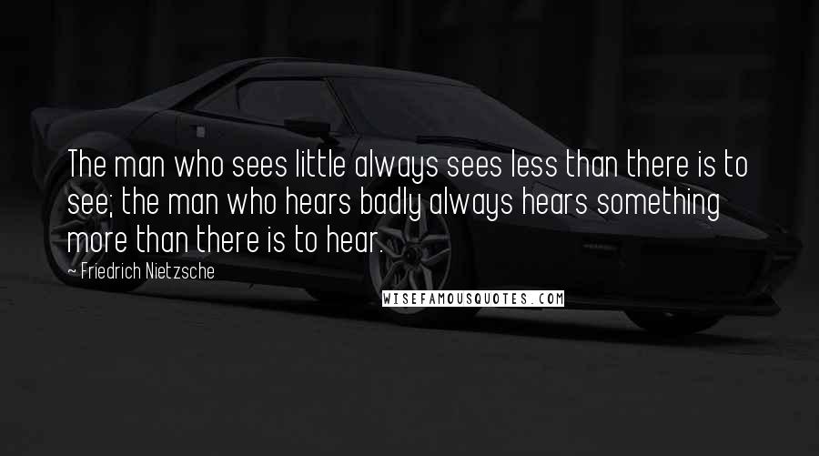 Friedrich Nietzsche Quotes: The man who sees little always sees less than there is to see; the man who hears badly always hears something more than there is to hear.