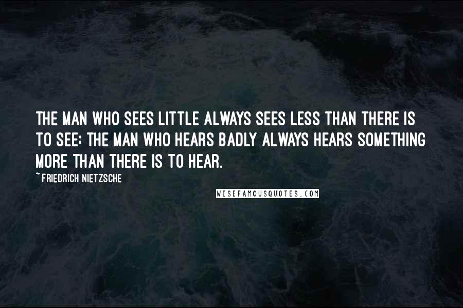 Friedrich Nietzsche Quotes: The man who sees little always sees less than there is to see; the man who hears badly always hears something more than there is to hear.