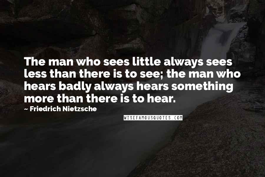 Friedrich Nietzsche Quotes: The man who sees little always sees less than there is to see; the man who hears badly always hears something more than there is to hear.