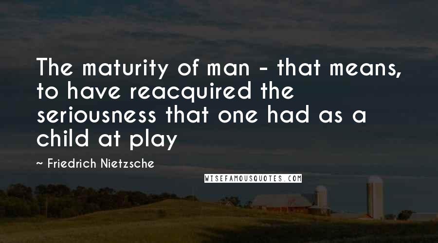 Friedrich Nietzsche Quotes: The maturity of man - that means, to have reacquired the seriousness that one had as a child at play