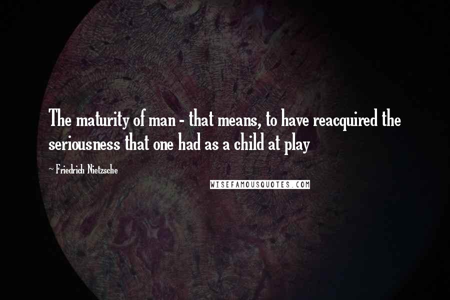 Friedrich Nietzsche Quotes: The maturity of man - that means, to have reacquired the seriousness that one had as a child at play