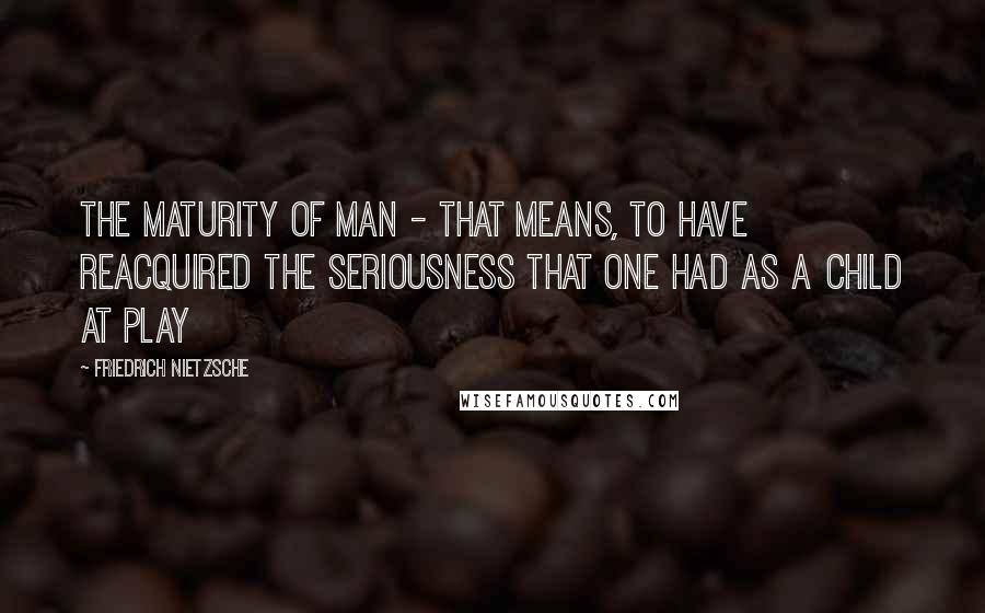 Friedrich Nietzsche Quotes: The maturity of man - that means, to have reacquired the seriousness that one had as a child at play