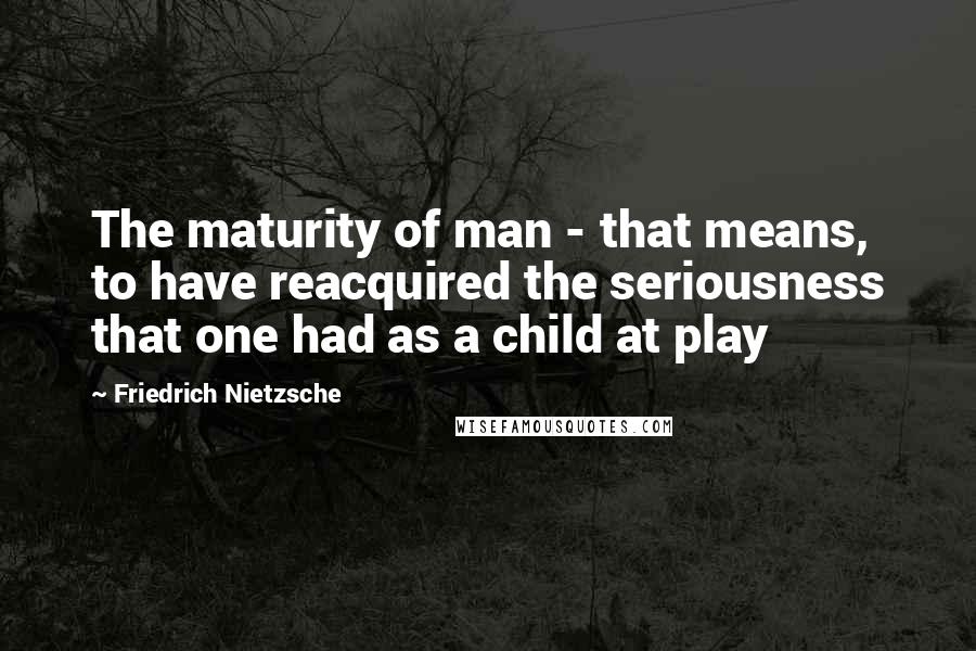 Friedrich Nietzsche Quotes: The maturity of man - that means, to have reacquired the seriousness that one had as a child at play