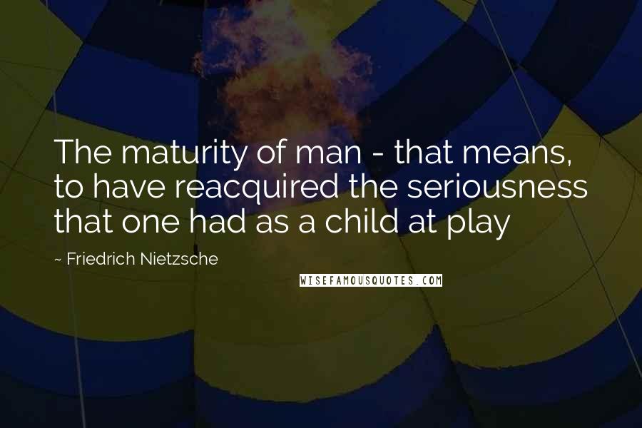 Friedrich Nietzsche Quotes: The maturity of man - that means, to have reacquired the seriousness that one had as a child at play